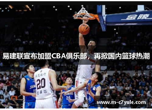 易建联宣布加盟CBA俱乐部，再掀国内篮球热潮